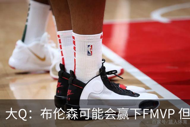 大Q：布伦森可能会赢下FMVP 但阿努诺比才是球队MVP